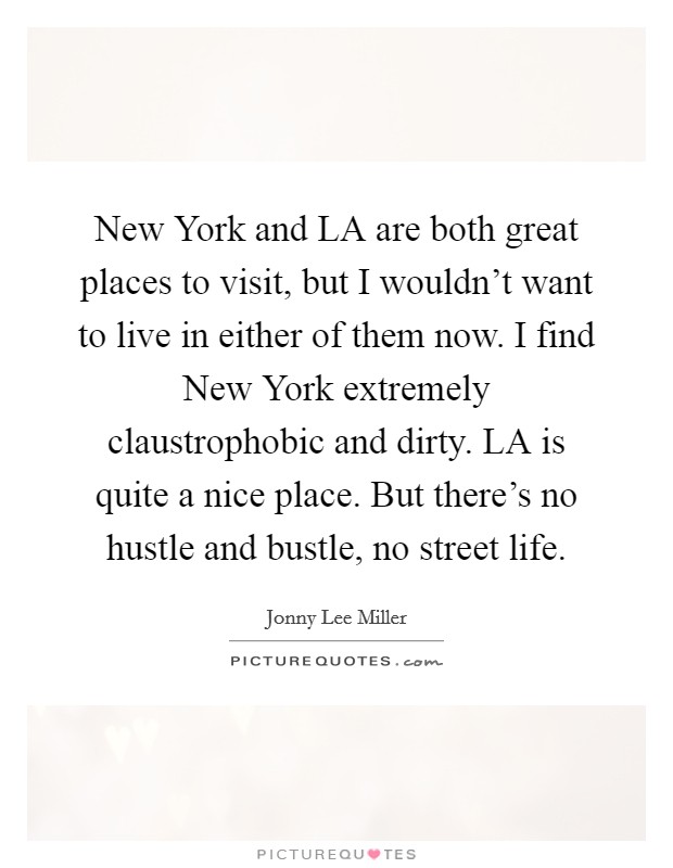 New York and LA are both great places to visit, but I wouldn't want to live in either of them now. I find New York extremely claustrophobic and dirty. LA is quite a nice place. But there's no hustle and bustle, no street life Picture Quote #1