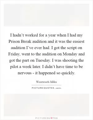 I hadn’t worked for a year when I had my Prison Break audition and it was the easiest audition I’ve ever had. I got the script on Friday, went to the audition on Monday and got the part on Tuesday. I was shooting the pilot a week later. I didn’t have time to be nervous - it happened so quickly Picture Quote #1