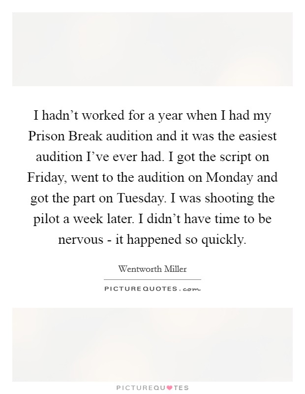 I hadn't worked for a year when I had my Prison Break audition and it was the easiest audition I've ever had. I got the script on Friday, went to the audition on Monday and got the part on Tuesday. I was shooting the pilot a week later. I didn't have time to be nervous - it happened so quickly Picture Quote #1