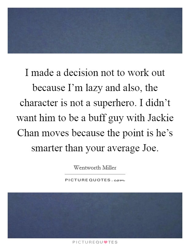 I made a decision not to work out because I'm lazy and also, the character is not a superhero. I didn't want him to be a buff guy with Jackie Chan moves because the point is he's smarter than your average Joe Picture Quote #1