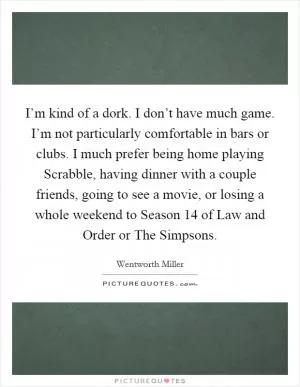 I’m kind of a dork. I don’t have much game. I’m not particularly comfortable in bars or clubs. I much prefer being home playing Scrabble, having dinner with a couple friends, going to see a movie, or losing a whole weekend to Season 14 of Law and Order or The Simpsons Picture Quote #1