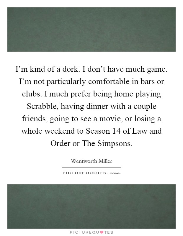 I'm kind of a dork. I don't have much game. I'm not particularly comfortable in bars or clubs. I much prefer being home playing Scrabble, having dinner with a couple friends, going to see a movie, or losing a whole weekend to Season 14 of Law and Order or The Simpsons Picture Quote #1