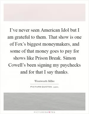 I’ve never seen American Idol but I am grateful to them. That show is one of Fox’s biggest moneymakers, and some of that money goes to pay for shows like Prison Break. Simon Cowell’s been signing my paychecks and for that I say thanks Picture Quote #1