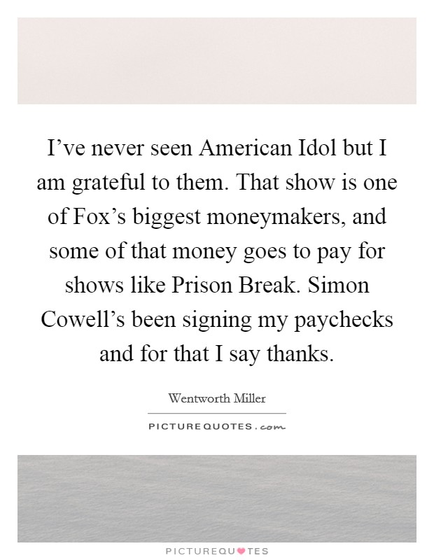 I've never seen American Idol but I am grateful to them. That show is one of Fox's biggest moneymakers, and some of that money goes to pay for shows like Prison Break. Simon Cowell's been signing my paychecks and for that I say thanks Picture Quote #1