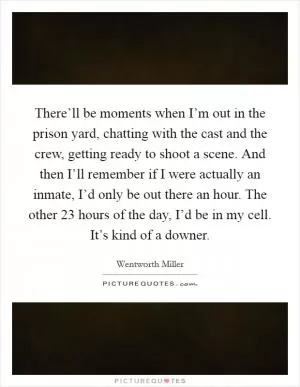 There’ll be moments when I’m out in the prison yard, chatting with the cast and the crew, getting ready to shoot a scene. And then I’ll remember if I were actually an inmate, I’d only be out there an hour. The other 23 hours of the day, I’d be in my cell. It’s kind of a downer Picture Quote #1