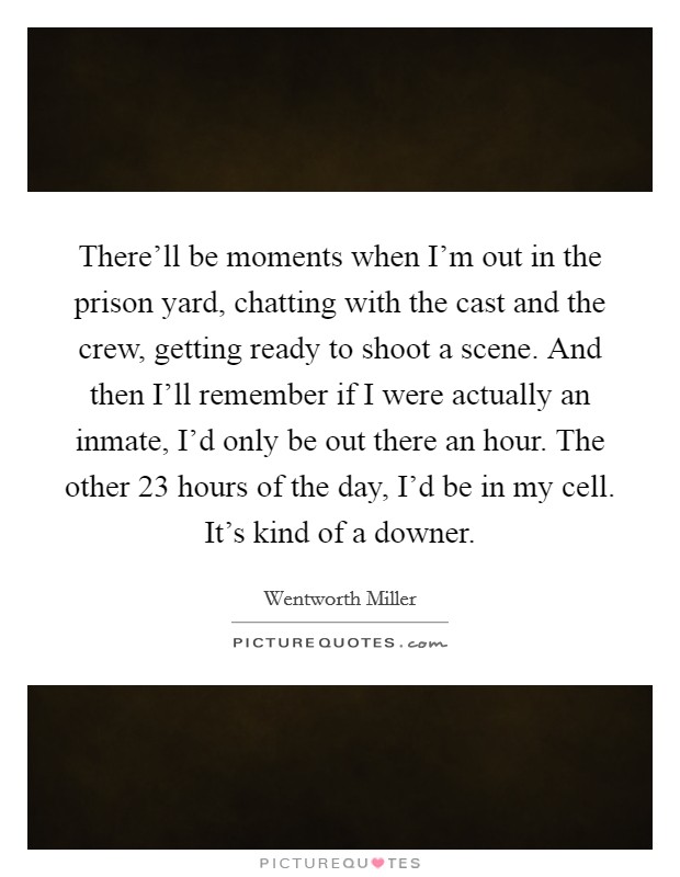 There'll be moments when I'm out in the prison yard, chatting with the cast and the crew, getting ready to shoot a scene. And then I'll remember if I were actually an inmate, I'd only be out there an hour. The other 23 hours of the day, I'd be in my cell. It's kind of a downer Picture Quote #1