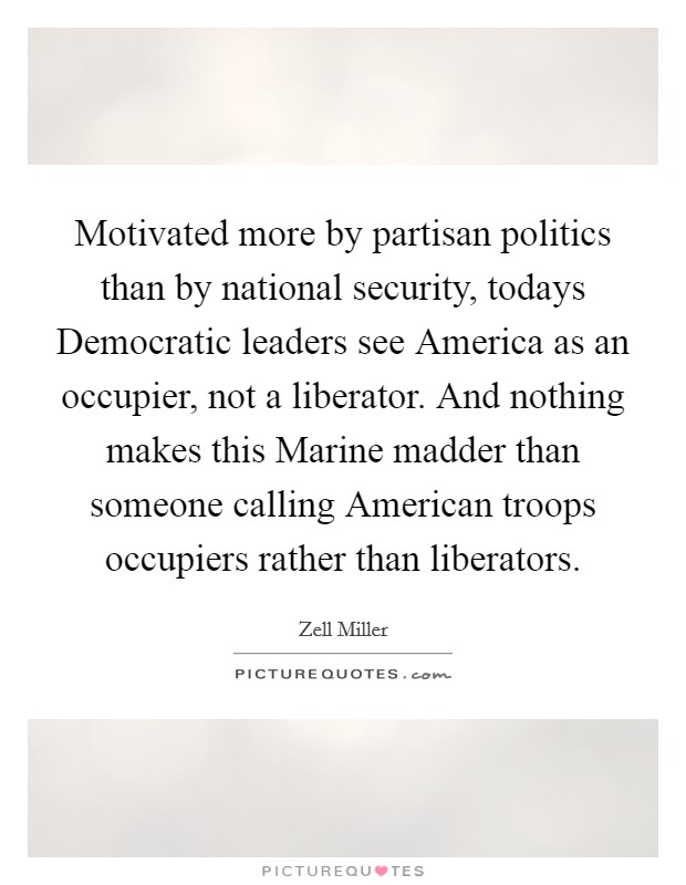 Motivated more by partisan politics than by national security, todays Democratic leaders see America as an occupier, not a liberator. And nothing makes this Marine madder than someone calling American troops occupiers rather than liberators Picture Quote #1