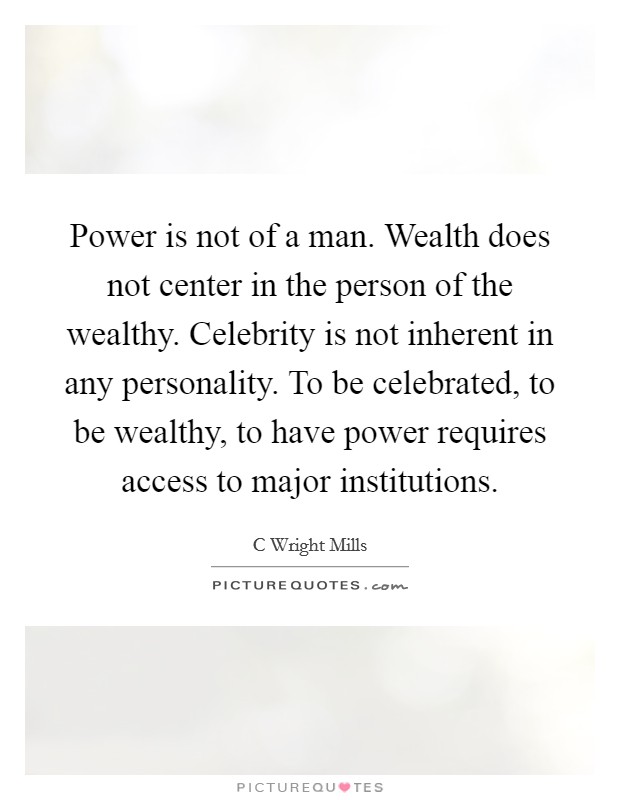 Power is not of a man. Wealth does not center in the person of the wealthy. Celebrity is not inherent in any personality. To be celebrated, to be wealthy, to have power requires access to major institutions Picture Quote #1