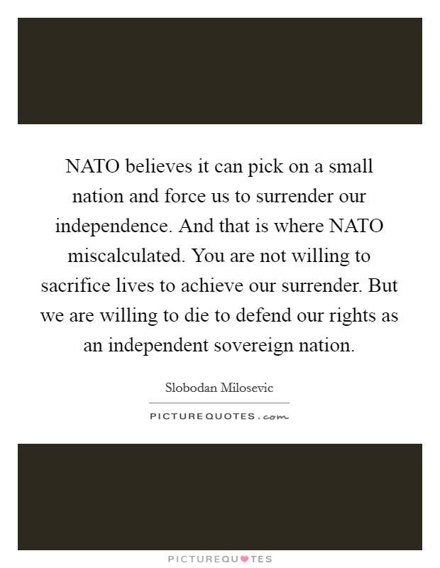 NATO believes it can pick on a small nation and force us to surrender our independence. And that is where NATO miscalculated. You are not willing to sacrifice lives to achieve our surrender. But we are willing to die to defend our rights as an independent sovereign nation Picture Quote #1