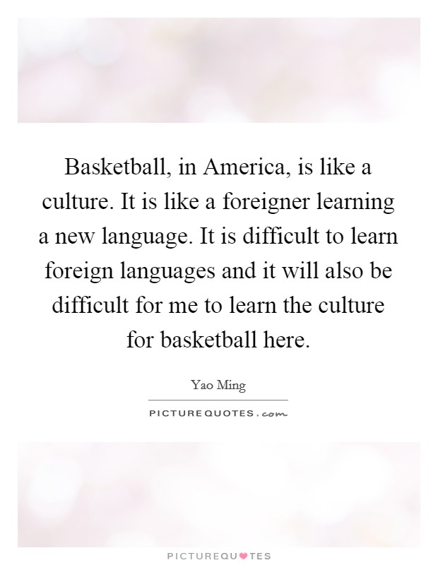 Basketball, in America, is like a culture. It is like a foreigner learning a new language. It is difficult to learn foreign languages and it will also be difficult for me to learn the culture for basketball here Picture Quote #1