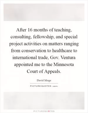 After 16 months of teaching, consulting, fellowship, and special project activities on matters ranging from conservation to healthcare to international trade, Gov. Ventura appointed me to the Minnesota Court of Appeals Picture Quote #1