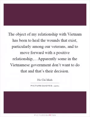 The object of my relationship with Vietnam has been to heal the wounds that exist, particularly among our veterans, and to move forward with a positive relationship,... Apparently some in the Vietnamese government don’t want to do that and that’s their decision Picture Quote #1