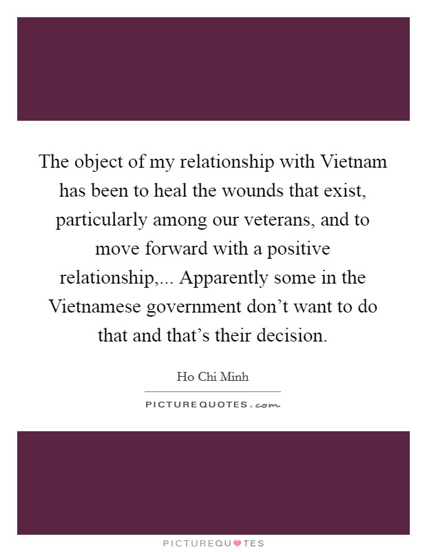 The object of my relationship with Vietnam has been to heal the wounds that exist, particularly among our veterans, and to move forward with a positive relationship,... Apparently some in the Vietnamese government don't want to do that and that's their decision Picture Quote #1