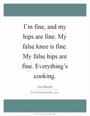 I’m fine, and my hips are fine. My false knee is fine. My false hips are fine. Everything’s cooking Picture Quote #1