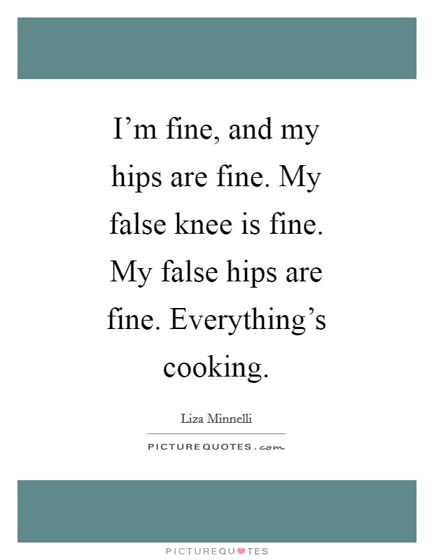 I'm fine, and my hips are fine. My false knee is fine. My false hips are fine. Everything's cooking Picture Quote #1