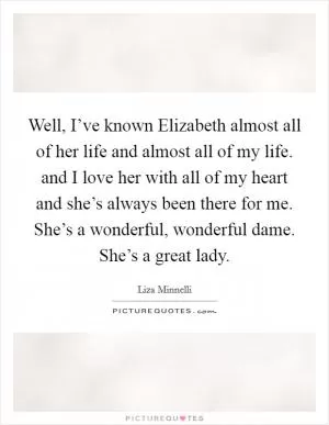 Well, I’ve known Elizabeth almost all of her life and almost all of my life. and I love her with all of my heart and she’s always been there for me. She’s a wonderful, wonderful dame. She’s a great lady Picture Quote #1