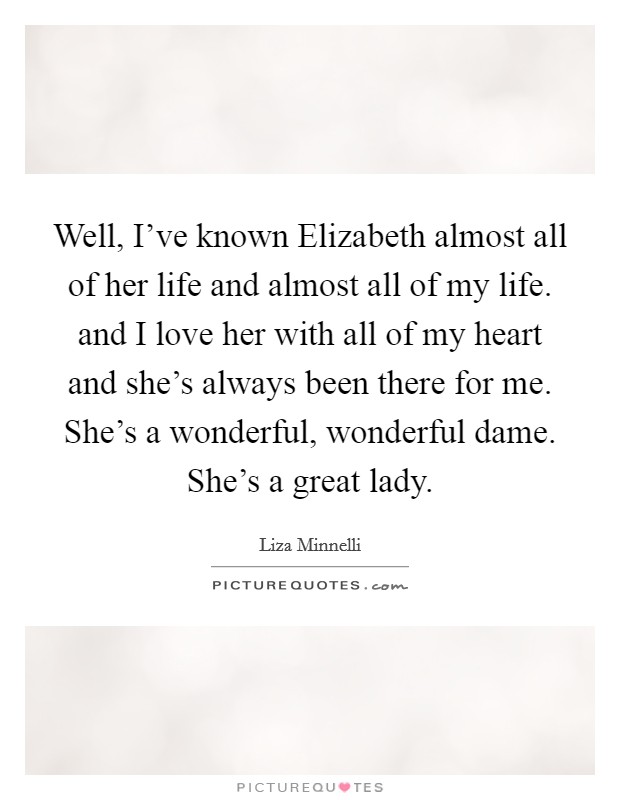 Well, I've known Elizabeth almost all of her life and almost all of my life. and I love her with all of my heart and she's always been there for me. She's a wonderful, wonderful dame. She's a great lady Picture Quote #1