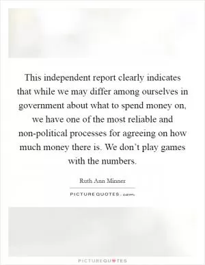 This independent report clearly indicates that while we may differ among ourselves in government about what to spend money on, we have one of the most reliable and non-political processes for agreeing on how much money there is. We don’t play games with the numbers Picture Quote #1