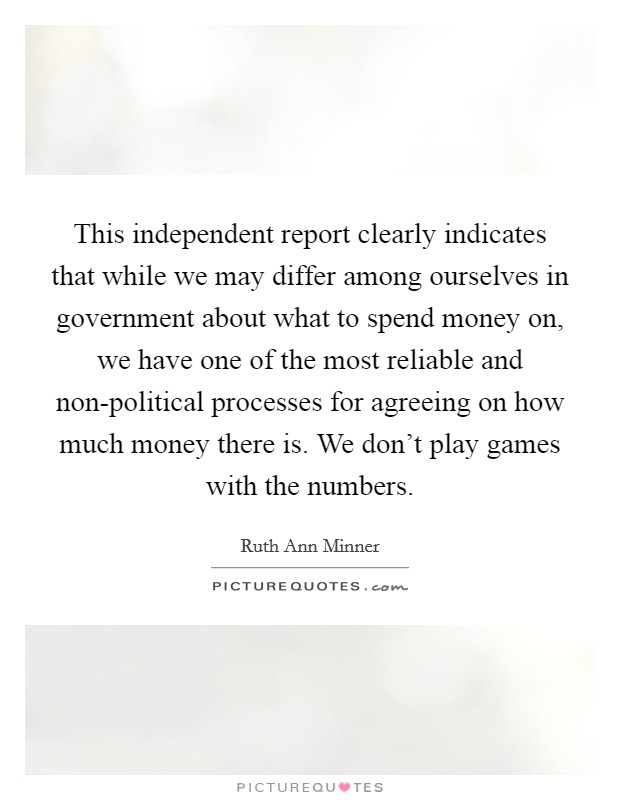 This independent report clearly indicates that while we may differ among ourselves in government about what to spend money on, we have one of the most reliable and non-political processes for agreeing on how much money there is. We don't play games with the numbers Picture Quote #1