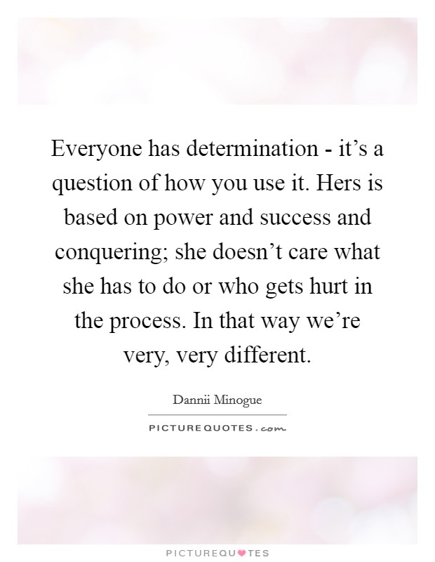 Everyone has determination - it's a question of how you use it. Hers is based on power and success and conquering; she doesn't care what she has to do or who gets hurt in the process. In that way we're very, very different Picture Quote #1