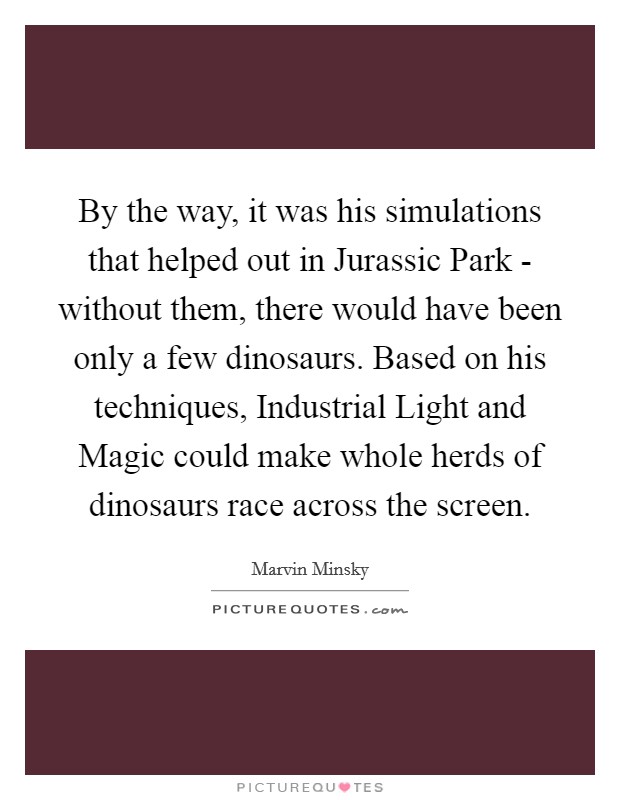 By the way, it was his simulations that helped out in Jurassic Park - without them, there would have been only a few dinosaurs. Based on his techniques, Industrial Light and Magic could make whole herds of dinosaurs race across the screen Picture Quote #1