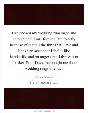 I’ve chosen my wedding ring large and heavy to continue forever. But exactly because of that all the time that Dave and I have an argument I feel it like handcuffs, and on anger time I throw it in a basket. Poor Dave, he bought me three wedding rings already! Picture Quote #1