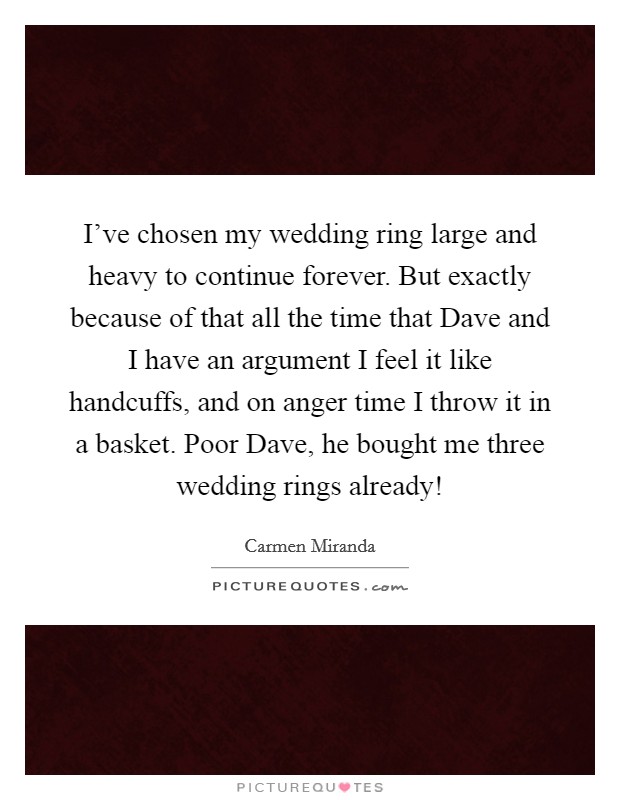 I've chosen my wedding ring large and heavy to continue forever. But exactly because of that all the time that Dave and I have an argument I feel it like handcuffs, and on anger time I throw it in a basket. Poor Dave, he bought me three wedding rings already! Picture Quote #1