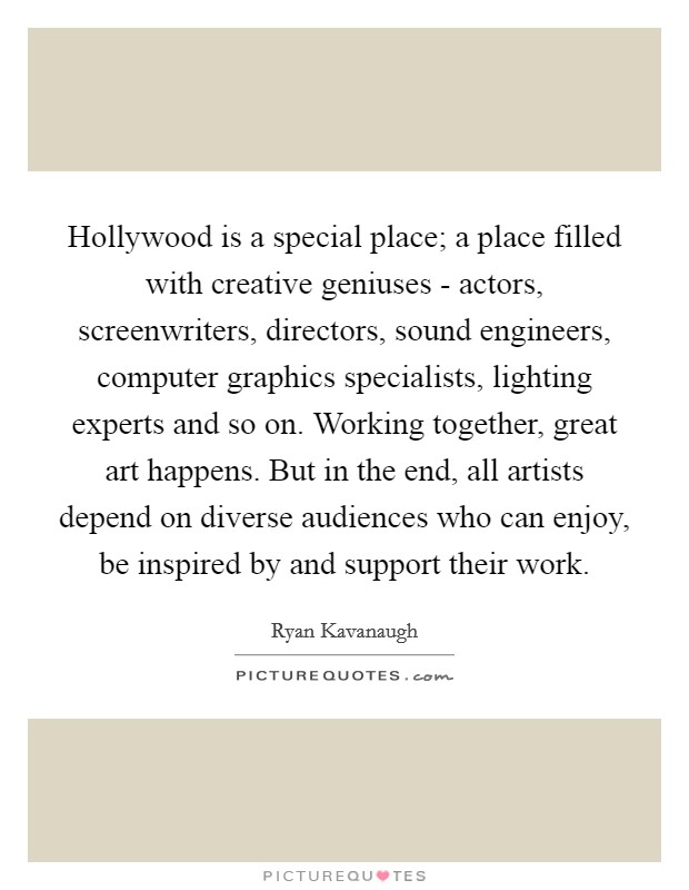 Hollywood is a special place; a place filled with creative geniuses - actors, screenwriters, directors, sound engineers, computer graphics specialists, lighting experts and so on. Working together, great art happens. But in the end, all artists depend on diverse audiences who can enjoy, be inspired by and support their work Picture Quote #1