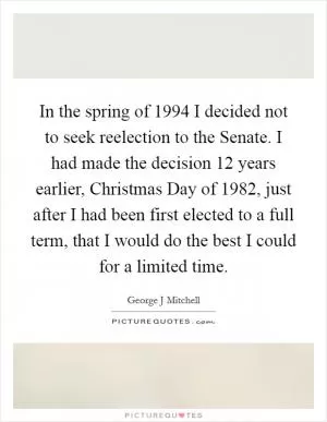 In the spring of 1994 I decided not to seek reelection to the Senate. I had made the decision 12 years earlier, Christmas Day of 1982, just after I had been first elected to a full term, that I would do the best I could for a limited time Picture Quote #1