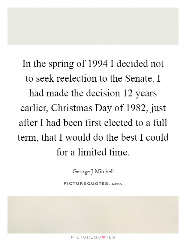 In the spring of 1994 I decided not to seek reelection to the Senate. I had made the decision 12 years earlier, Christmas Day of 1982, just after I had been first elected to a full term, that I would do the best I could for a limited time Picture Quote #1