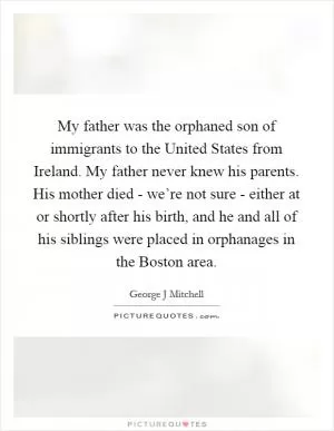 My father was the orphaned son of immigrants to the United States from Ireland. My father never knew his parents. His mother died - we’re not sure - either at or shortly after his birth, and he and all of his siblings were placed in orphanages in the Boston area Picture Quote #1