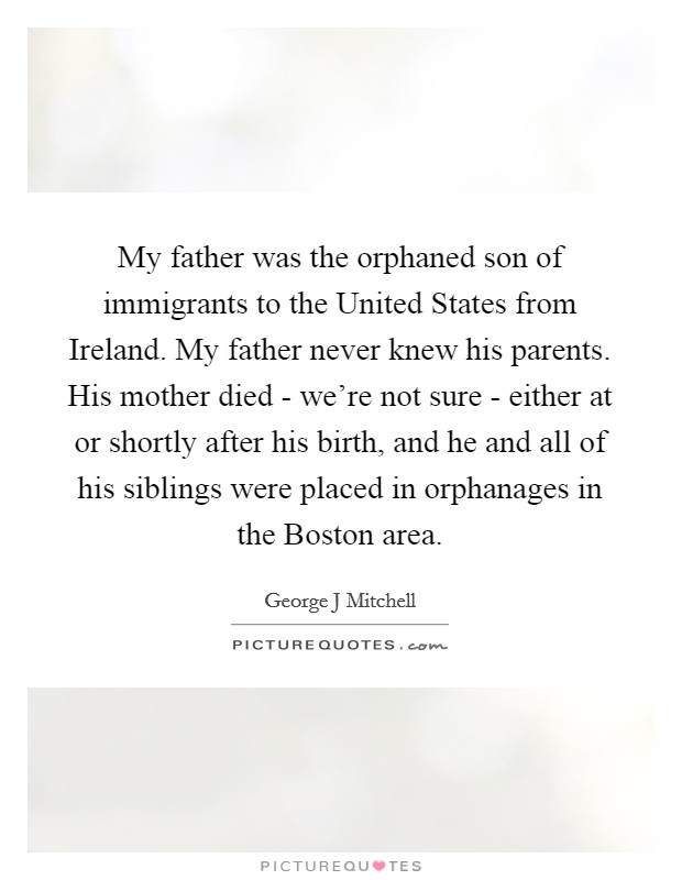 My father was the orphaned son of immigrants to the United States from Ireland. My father never knew his parents. His mother died - we're not sure - either at or shortly after his birth, and he and all of his siblings were placed in orphanages in the Boston area Picture Quote #1