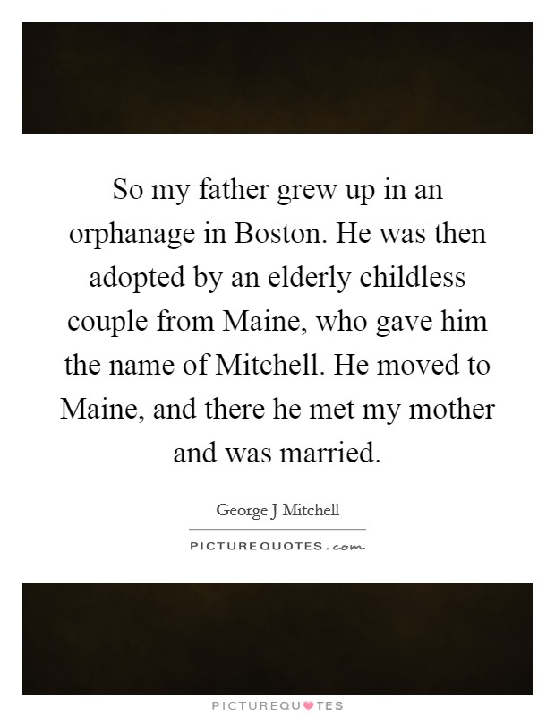 So my father grew up in an orphanage in Boston. He was then adopted by an elderly childless couple from Maine, who gave him the name of Mitchell. He moved to Maine, and there he met my mother and was married Picture Quote #1