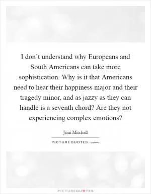 I don’t understand why Europeans and South Americans can take more sophistication. Why is it that Americans need to hear their happiness major and their tragedy minor, and as jazzy as they can handle is a seventh chord? Are they not experiencing complex emotions? Picture Quote #1