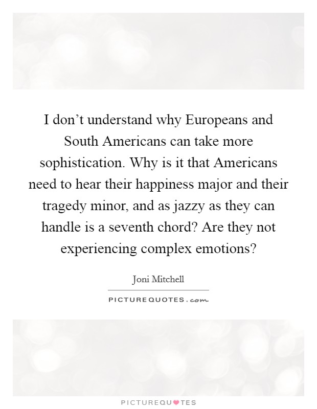I don't understand why Europeans and South Americans can take more sophistication. Why is it that Americans need to hear their happiness major and their tragedy minor, and as jazzy as they can handle is a seventh chord? Are they not experiencing complex emotions? Picture Quote #1