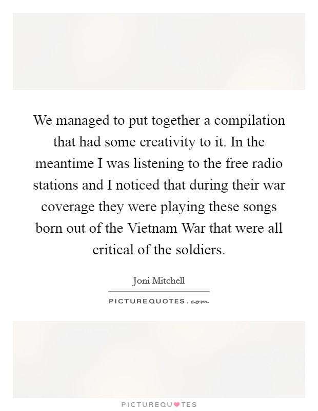 We managed to put together a compilation that had some creativity to it. In the meantime I was listening to the free radio stations and I noticed that during their war coverage they were playing these songs born out of the Vietnam War that were all critical of the soldiers Picture Quote #1