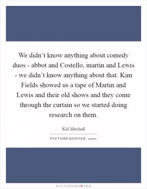 We didn’t know anything about comedy duos - abbot and Costello, martin and Lewis - we didn’t know anything about that. Kim Fields showed us a tape of Martin and Lewis and their old shows and they come through the curtain so we started doing research on them Picture Quote #1