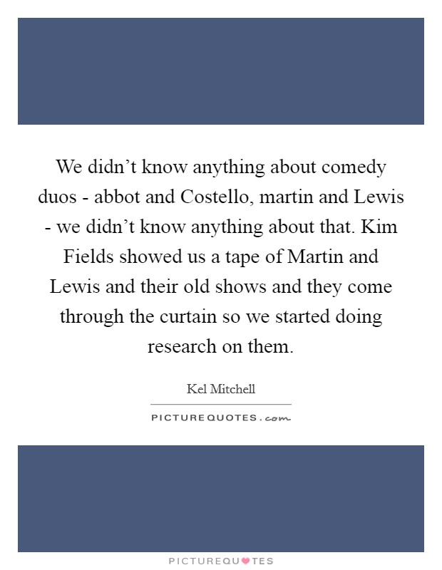 We didn't know anything about comedy duos - abbot and Costello, martin and Lewis - we didn't know anything about that. Kim Fields showed us a tape of Martin and Lewis and their old shows and they come through the curtain so we started doing research on them Picture Quote #1