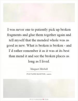 I was never one to patiently pick up broken fragments and glue them together again and tell myself that the mended whole was as good as new. What is broken is broken - and I’d rather remember it as it was at its best than mend it and see the broken places as long as I lived Picture Quote #1