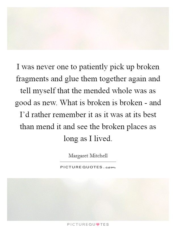 I was never one to patiently pick up broken fragments and glue them together again and tell myself that the mended whole was as good as new. What is broken is broken - and I'd rather remember it as it was at its best than mend it and see the broken places as long as I lived Picture Quote #1
