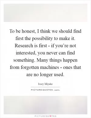 To be honest, I think we should find first the possibility to make it. Research is first - if you’re not interested, you never can find something. Many things happen from forgotten machines - ones that are no longer used Picture Quote #1