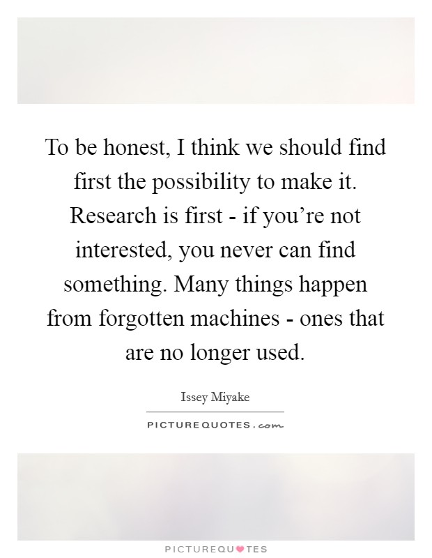To be honest, I think we should find first the possibility to make it. Research is first - if you're not interested, you never can find something. Many things happen from forgotten machines - ones that are no longer used Picture Quote #1