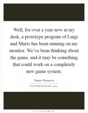 Well, for over a year now at my desk, a prototype program of Luigi and Mario has been running on my monitor. We’ve been thinking about the game, and it may be something that could work on a completely new game system Picture Quote #1