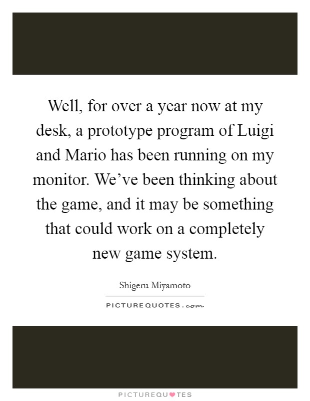 Well, for over a year now at my desk, a prototype program of Luigi and Mario has been running on my monitor. We've been thinking about the game, and it may be something that could work on a completely new game system Picture Quote #1
