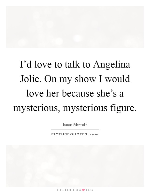 I'd love to talk to Angelina Jolie. On my show I would love her because she's a mysterious, mysterious figure Picture Quote #1