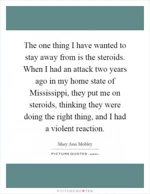 The one thing I have wanted to stay away from is the steroids. When I had an attack two years ago in my home state of Mississippi, they put me on steroids, thinking they were doing the right thing, and I had a violent reaction Picture Quote #1