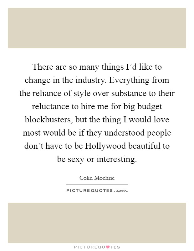 There are so many things I'd like to change in the industry. Everything from the reliance of style over substance to their reluctance to hire me for big budget blockbusters, but the thing I would love most would be if they understood people don't have to be Hollywood beautiful to be sexy or interesting Picture Quote #1