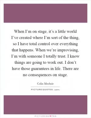 When I’m on stage, it’s a little world I’ve created where I’m sort of the thing, so I have total control over everything that happens. When we’re improvising, I’m with someone I totally trust. I know things are going to work out. I don’t have those guarantees in life. There are no consequences on stage Picture Quote #1
