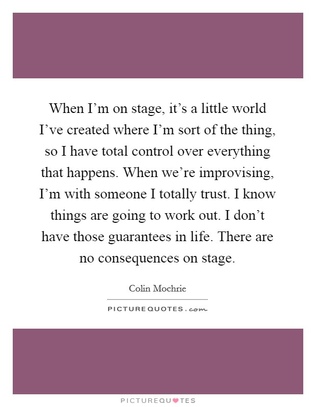 When I'm on stage, it's a little world I've created where I'm sort of the thing, so I have total control over everything that happens. When we're improvising, I'm with someone I totally trust. I know things are going to work out. I don't have those guarantees in life. There are no consequences on stage Picture Quote #1