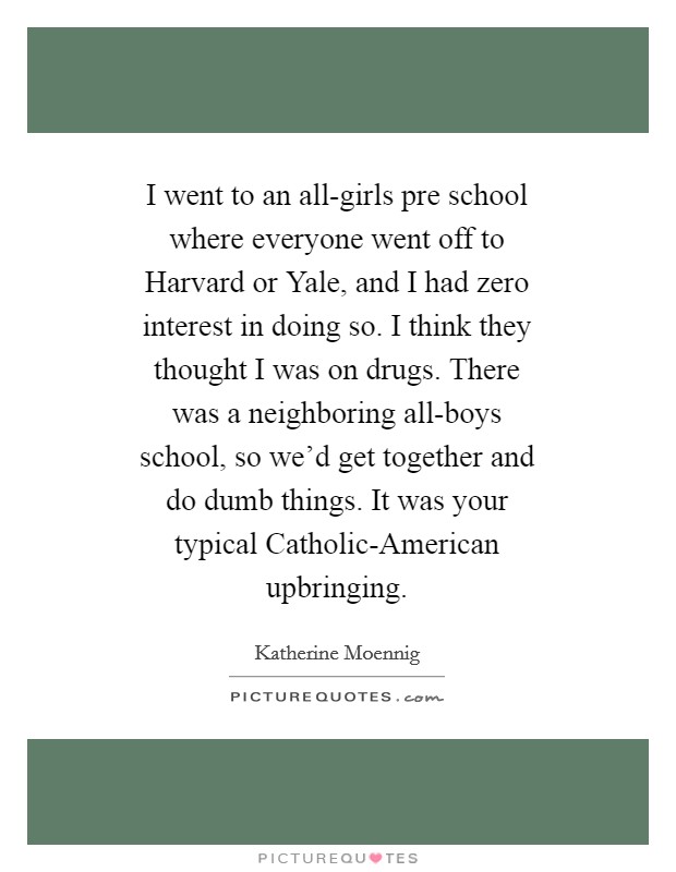 I went to an all-girls pre school where everyone went off to Harvard or Yale, and I had zero interest in doing so. I think they thought I was on drugs. There was a neighboring all-boys school, so we'd get together and do dumb things. It was your typical Catholic-American upbringing Picture Quote #1